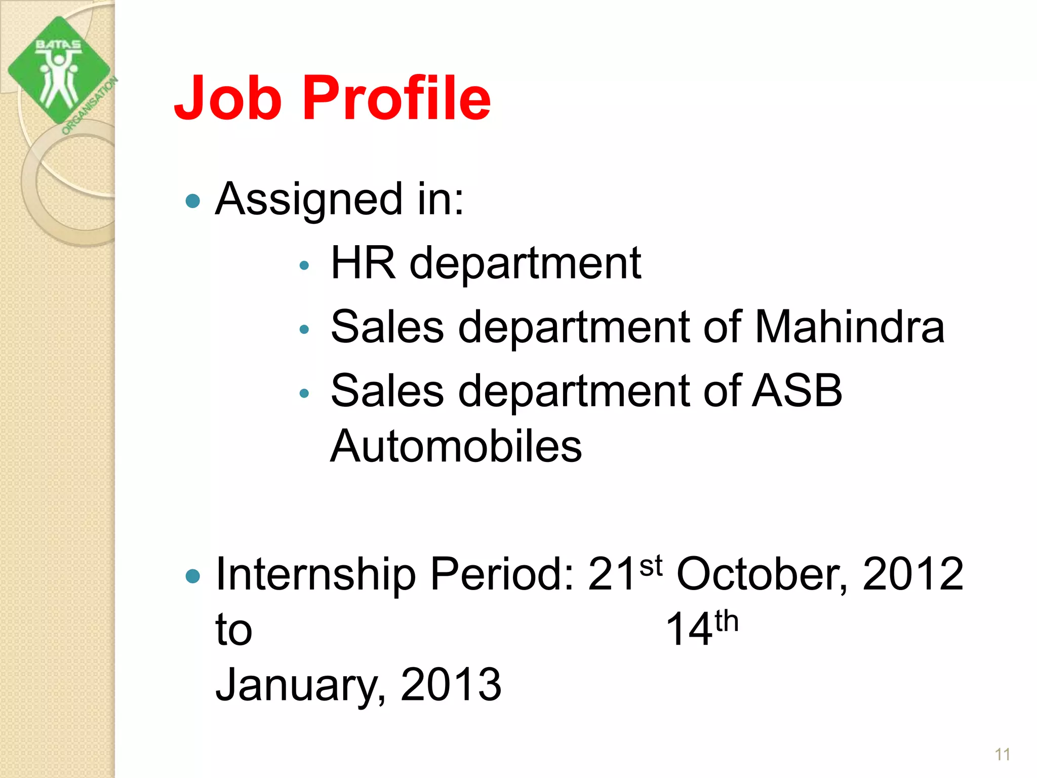 Job Profile
 Assigned in:
• HR department
• Sales department of Mahindra
• Sales department of ASB
Automobiles
 Internship Period: 21st October, 2012
to 14th
January, 2013
11
 