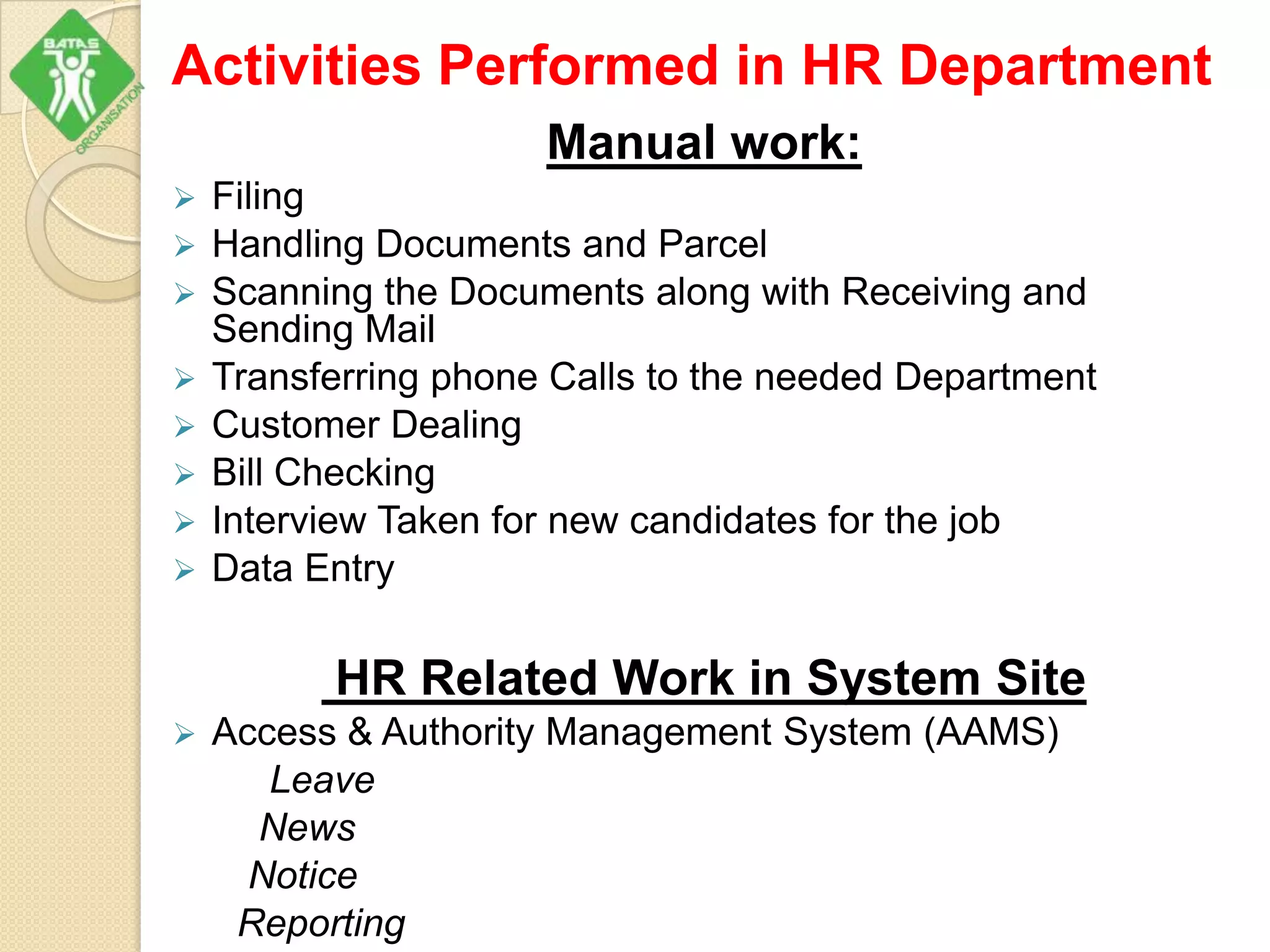 Activities Performed in HR Department
Manual work:
 Filing
 Handling Documents and Parcel
 Scanning the Documents along with Receiving and
Sending Mail
 Transferring phone Calls to the needed Department
 Customer Dealing
 Bill Checking
 Interview Taken for new candidates for the job
 Data Entry
HR Related Work in System Site
 Access & Authority Management System (AAMS)
Leave
News
Notice
Reporting
 