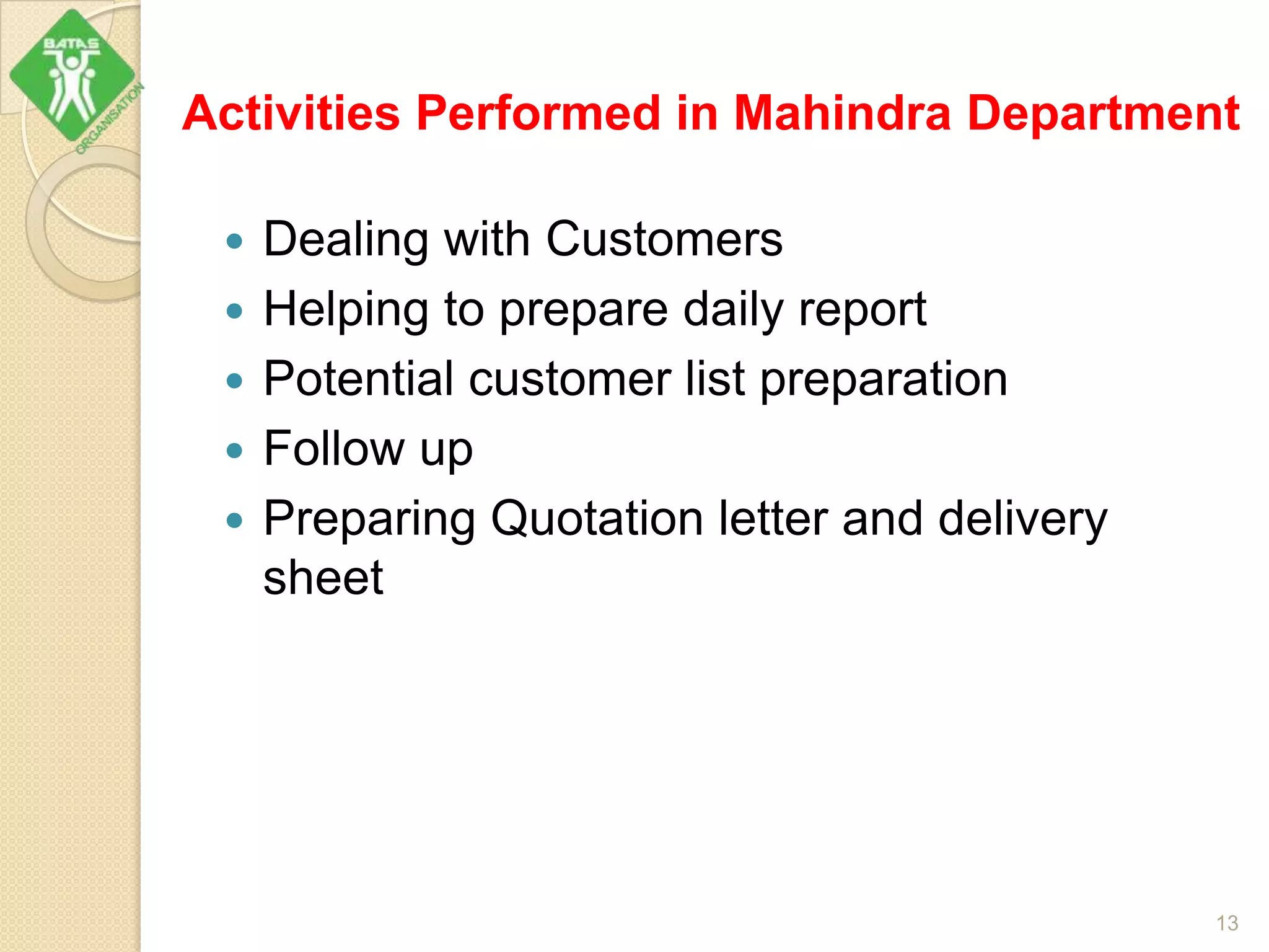 Activities Performed in Mahindra Department
 Dealing with Customers
 Helping to prepare daily report
 Potential customer list preparation
 Follow up
 Preparing Quotation letter and delivery
sheet
13
 