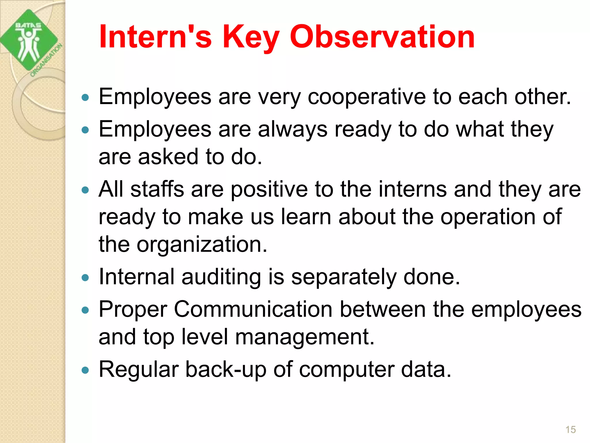 Intern's Key Observation
 Employees are very cooperative to each other.
 Employees are always ready to do what they
are asked to do.
 All staffs are positive to the interns and they are
ready to make us learn about the operation of
the organization.
 Internal auditing is separately done.
 Proper Communication between the employees
and top level management.
 Regular back-up of computer data.
15
 