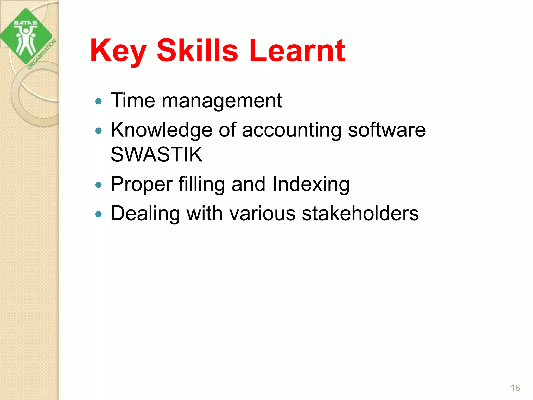 Key Skills Learnt
 Time management
 Knowledge of accounting software
SWASTIK
 Proper filling and Indexing
 Dealing with various stakeholders
16
 