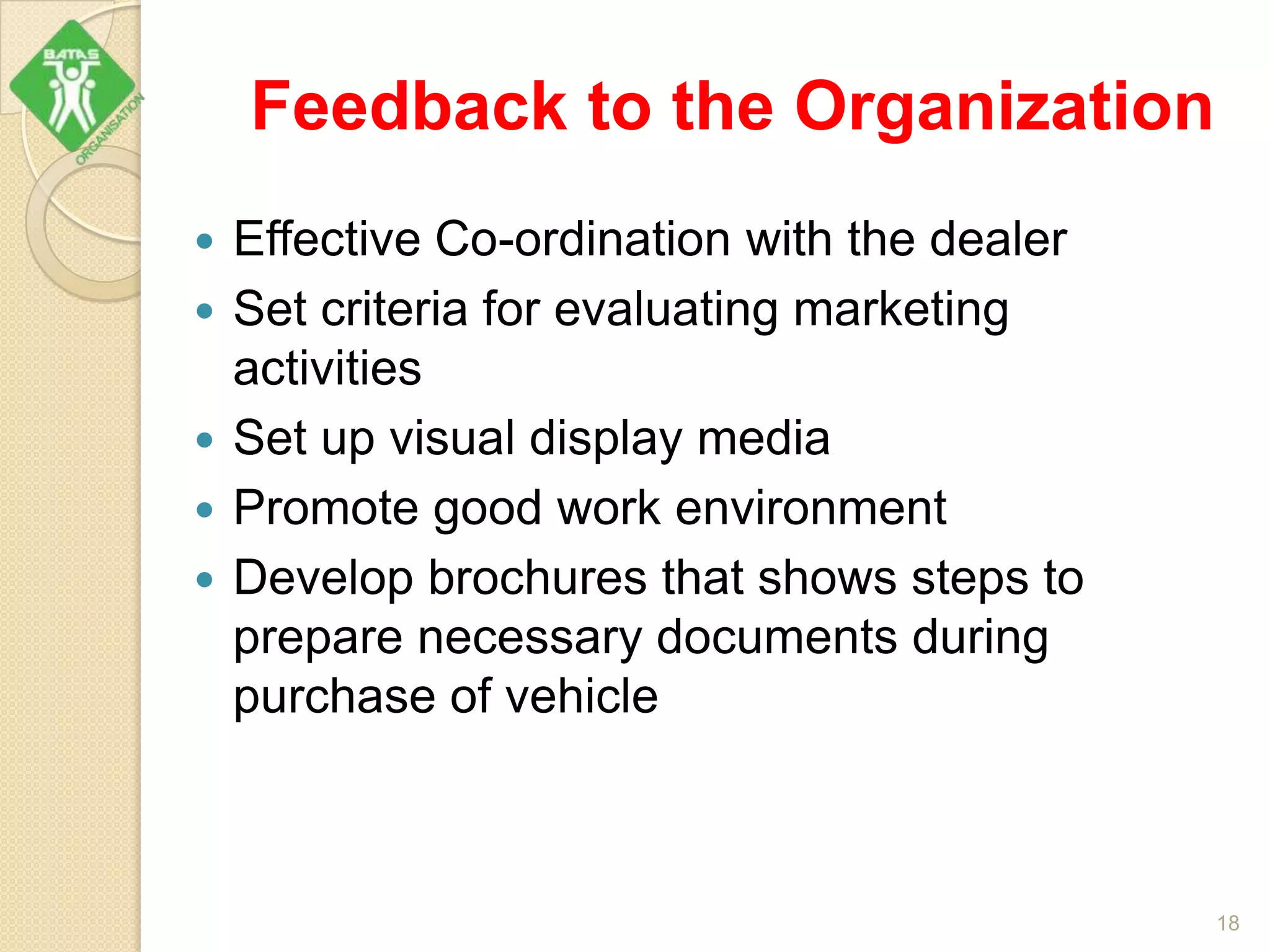 Feedback to the Organization
 Effective Co-ordination with the dealer
 Set criteria for evaluating marketing
activities
 Set up visual display media
 Promote good work environment
 Develop brochures that shows steps to
prepare necessary documents during
purchase of vehicle
18
 
