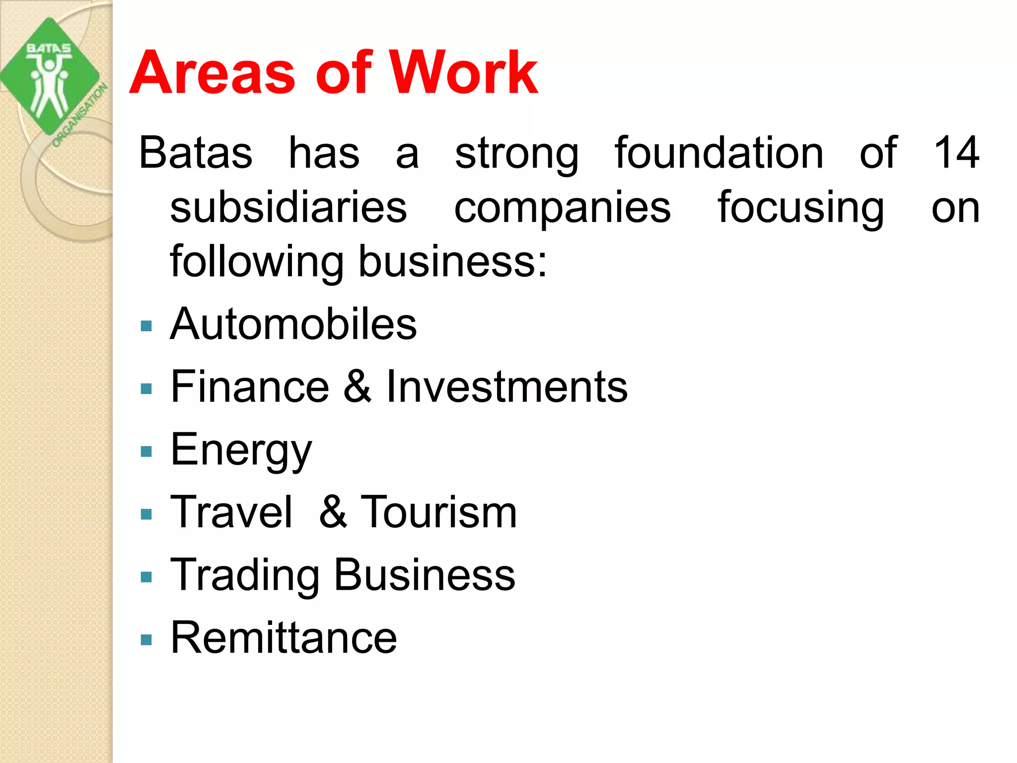 Areas of Work
Batas has a strong foundation of 14
subsidiaries companies focusing on
following business:
 Automobiles
 Finance & Investments
 Energy
 Travel & Tourism
 Trading Business
 Remittance
 