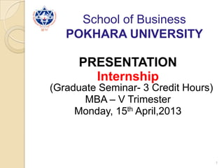 School of Business
POKHARA UNIVERSITY
PRESENTATION
Internship
(Graduate Seminar- 3 Credit Hours)
MBA – V Trimester
Monday, 15th April,2013
1
 