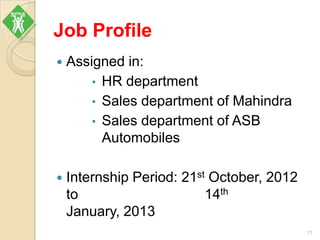 Job Profile
 Assigned in:
• HR department
• Sales department of Mahindra
• Sales department of ASB
Automobiles
 Internship Period: 21st October, 2012
to 14th
January, 2013
11
 
