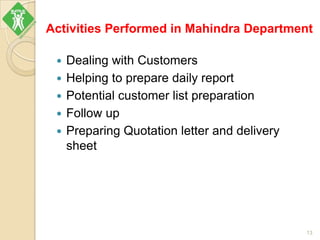Activities Performed in Mahindra Department
 Dealing with Customers
 Helping to prepare daily report
 Potential customer list preparation
 Follow up
 Preparing Quotation letter and delivery
sheet
13
 