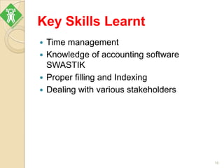 Key Skills Learnt
 Time management
 Knowledge of accounting software
SWASTIK
 Proper filling and Indexing
 Dealing with various stakeholders
16
 