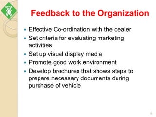 Feedback to the Organization
 Effective Co-ordination with the dealer
 Set criteria for evaluating marketing
activities
 Set up visual display media
 Promote good work environment
 Develop brochures that shows steps to
prepare necessary documents during
purchase of vehicle
18
 