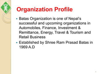 Organization Profile
 Batas Organization is one of Nepal’s
successful and upcoming organizations in
Automobiles, Finance, Investment &
Remittance, Energy, Travel & Tourism and
Retail Business
 Established by Shree Ram Prasad Batas in
1969 A.D
4
 