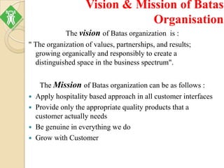 Vision & Mission of Batas
Organisation
The vision of Batas organization is :
" The organization of values, partnerships, and results;
growing organically and responsibly to create a
distinguished space in the business spectrum".
The Mission of Batas organization can be as follows :
 Apply hospitality based approach in all customer interfaces
 Provide only the appropriate quality products that a
customer actually needs
 Be genuine in everything we do
 Grow with Customer
 