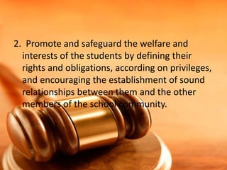 2. Promote and safeguard the welfare and
interests of the students by defining their
rights and obligations, according on privileges,
and encouraging the establishment of sound
relationships between them and the other
members of the school community.
 