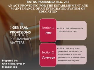 I. GENERAL
PROVISIONS
CHAPTER 1:
PRELIMINARY
MATTERS
• - this act shall be known as the
“Education Act of 1982”.
Section 1.
Title
• - this act shall apply to and
govern both formal and non-
formal systems in public and
private schools in all levels of the
entire educational system.
Section 2.
Coverage
BATAS PAMBANSA BLG. 232
AN ACT PROVIDING FOR THE ESTABLISHMENT AND
MAINTENANCE OF AN INTEGRATED SYSTEM OF
EDUCATION
Prepared by:
Ann Jillian Joyce P.
Mondoñedo
 