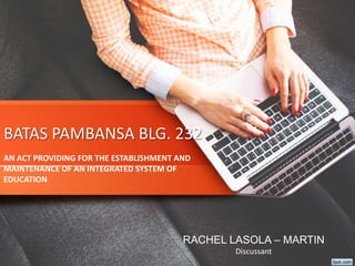 BATAS PAMBANSA BLG. 232
AN ACT PROVIDING FOR THE ESTABLISHMENT AND
MAINTENANCE OF AN INTEGRATED SYSTEM OF
EDUCATION
RACHEL LASOLA – MARTIN
Discussant
 