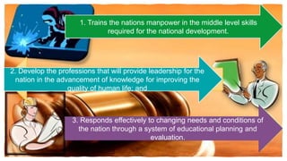 1. Trains the nations manpower in the middle level skills
required for the national development.
3. Responds effectively to changing needs and conditions of
the nation through a system of educational planning and
evaluation.
2. Develop the professions that will provide leadership for the
nation in the advancement of knowledge for improving the
quality of human life; and
 