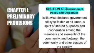 CHAPTER I:
PRELIMINARY
PROVISIONS
SECTION 5: Declaration of
Policy and Objectives
is likewise declared government
policy to foster, at all times, a
spirit of shared purposes and
cooperation among the
members and elements of the
community, and between the
community and other sectors of
the society.
 