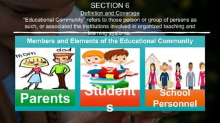 SECTION 6
Definition and Coverage
“Educational Community” refers to those person or group of persons as
such, or associated the institutions involved in organized teaching and
learning systems.
Members and Elements of the Educational Community
Parents
School
Personnel
Student
s
 