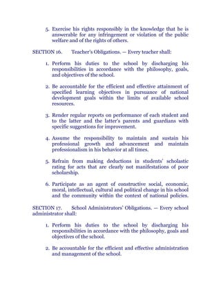 5. Exercise his rights responsibly in the knowledge that he is
answerable for any infringement or violation of the public
welfare and of the rights of others. chanroblespublishingcompany
SECTION 16. Teacher’s Obligations. — Every teacher shall:
1. Perform his duties to the school by discharging his
responsibilities in accordance with the philosophy, goals,
and objectives of the school.
2. Be accountable for the efficient and effective attainment of
specified learning objectives in pursuance of national
development goals within the limits of available school
resources.
3. Render regular reports on performance of each student and
to the latter and the latter’s parents and guardians with
specific suggestions for improvement.
4. Assume the responsibility to maintain and sustain his
professional growth and advancement and maintain
professionalism in his behavior at all times. chanroblespublishingcompany
5. Refrain from making deductions in students’ scholastic
rating for acts that are clearly not manifestations of poor
scholarship. chanroblespublishingcompany
6. Participate as an agent of constructive social, economic,
moral, intellectual, cultural and political change in his school
and the community within the context of national policies.chanroblespublishingcompany
SECTION 17. School Administrators’ Obligations. — Every school
administrator shall:
1. Perform his duties to the school by discharging his
responsibilities in accordance with the philosophy, goals and
objectives of the school. chanroblespublishingcompany
2. Be accountable for the efficient and effective administration
and management of the school.
 