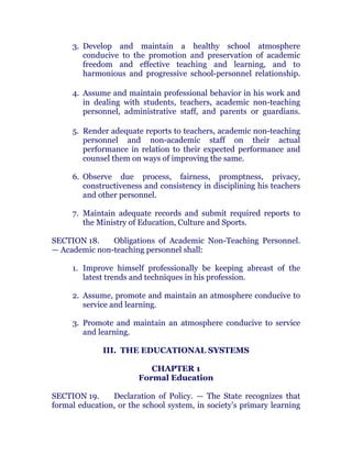 3. Develop and maintain a healthy school atmosphere
conducive to the promotion and preservation of academic
freedom and effective teaching and learning, and to
harmonious and progressive school-personnel relationship.chanroblespublishingcompany
4. Assume and maintain professional behavior in his work and
in dealing with students, teachers, academic non-teaching
personnel, administrative staff, and parents or guardians.chanroblespublishingcompany
5. Render adequate reports to teachers, academic non-teaching
personnel and non-academic staff on their actual
performance in relation to their expected performance and
counsel them on ways of improving the same. chanroblespublishingcompany
6. Observe due process, fairness, promptness, privacy,
constructiveness and consistency in disciplining his teachers
and other personnel. chanroblespublishingcompany
7. Maintain adequate records and submit required reports to
the Ministry of Education, Culture and Sports. chanroblespublishingcompany
SECTION 18. Obligations of Academic Non-Teaching Personnel.
— Academic non-teaching personnel shall: chanroblespublishingcompany
1. Improve himself professionally be keeping abreast of the
latest trends and techniques in his profession. chanroblespublishingcompany
2. Assume, promote and maintain an atmosphere conducive to
service and learning.
3. Promote and maintain an atmosphere conducive to service
and learning.
III. THE EDUCATIONAL SYSTEMS
CHAPTER 1
Formal Education
SECTION 19. Declaration of Policy. — The State recognizes that
formal education, or the school system, in society’s primary learning
 