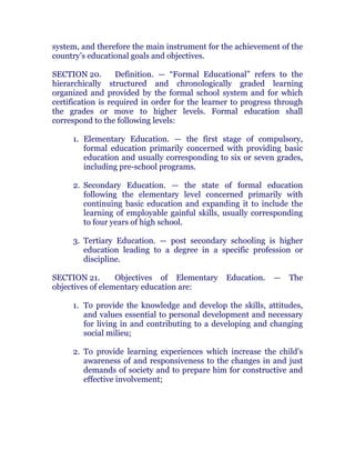 system, and therefore the main instrument for the achievement of the
country’s educational goals and objectives. chanroblespublishingcompany
SECTION 20. Definition. — “Formal Educational” refers to the
hierarchically structured and chronologically graded learning
organized and provided by the formal school system and for which
certification is required in order for the learner to progress through
the grades or move to higher levels. Formal education shall
correspond to the following levels: chanroblespublishingcompany
1. Elementary Education. — the first stage of compulsory,
formal education primarily concerned with providing basic
education and usually corresponding to six or seven grades,
including pre-school programs. chanroblespublishingcompany
2. Secondary Education. — the state of formal education
following the elementary level concerned primarily with
continuing basic education and expanding it to include the
learning of employable gainful skills, usually corresponding
to four years of high school. chanroblespublishingcompany
3. Tertiary Education. — post secondary schooling is higher
education leading to a degree in a specific profession or
discipline. chanroblespublishingcompany
SECTION 21. Objectives of Elementary Education. — The
objectives of elementary education are:
1. To provide the knowledge and develop the skills, attitudes,
and values essential to personal development and necessary
for living in and contributing to a developing and changing
social milieu;
2. To provide learning experiences which increase the child’s
awareness of and responsiveness to the changes in and just
demands of society and to prepare him for constructive and
effective involvement; chanroblespublishingcompany
 