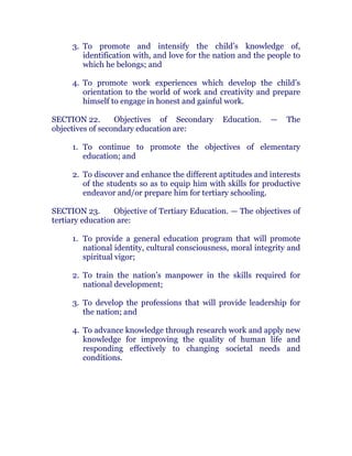3. To promote and intensify the child’s knowledge of,
identification with, and love for the nation and the people to
which he belongs; and chanroblespublishingcompany
4. To promote work experiences which develop the child’s
orientation to the world of work and creativity and prepare
himself to engage in honest and gainful work. chanroblespublishingcompany
SECTION 22. Objectives of Secondary Education. — The
objectives of secondary education are:
1. To continue to promote the objectives of elementary
education; and chanroblespublishingcompany
2. To discover and enhance the different aptitudes and interests
of the students so as to equip him with skills for productive
endeavor and/or prepare him for tertiary schooling. chanroblespublishingcompany
SECTION 23. Objective of Tertiary Education. — The objectives of
tertiary education are: chanroblespublishingcompany
1. To provide a general education program that will promote
national identity, cultural consciousness, moral integrity and
spiritual vigor;
2. To train the nation’s manpower in the skills required for
national development;
3. To develop the professions that will provide leadership for
the nation; and
4. To advance knowledge through research work and apply new
knowledge for improving the quality of human life and
responding effectively to changing societal needs and
conditions. chanroblespublishingcompany
 