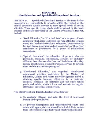 CHAPTER 2
Non-Education and Specialized Educational Services
SECTION 24. Specialized Educational Service. — The State further
recognizes its responsibility to provide, within the context of the
formal education system, services to meet special needs of certain
clientele. These specific types, which shall be guided by the basic
policies of the State embodied in the General Provisions of this Act,
include: chanroblespublishingcompany
1. “Work Education,” or “Practical Arts,” as a program of basic
education which aims to develop the right attitudes towards
work; and “technical-vocational education,” post-secondary
but non-degree programs leading to one, two, or three year
certificates in preparation for a group of middle-level
occupations.
2. “Special Education,” the education of persons who are
physically, mentally, emotionally, socially, or culturally
different from the so-called “normal” individuals that they
require modification of school practices/services to develop
them to their maximum capacity; and
3. “Non-formal Education,” any organized school-based
educational activities undertaken by the Ministry of
Education, Culture and Sports and other agencies aimed at
attaining specific learning objectives for a particular
clientele, especially the illiterates and the out-of-school
youth and adults, distinct from and outside the regular
offerings of the formal school system.
The objectives of non-formal education are as follows:
a. To eradicate illiteracy and raise the level of functional
literacy of the population;
b. To provide unemployed and underemployed youth and
adults with appropriate vocational/technical skills to enable
them to become more productive and effective citizens; and
 