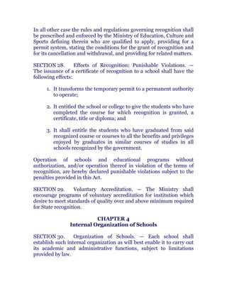 In all other case the rules and regulations governing recognition shall
be prescribed and enforced by the Ministry of Education, Culture and
Sports defining therein who are qualified to apply, providing for a
permit system, stating the conditions for the grant of recognition and
for its cancellation and withdrawal, and providing for related matters.
SECTION 28. Effects of Recognition; Punishable Violations. —
The issuance of a certificate of recognition to a school shall have the
following effects: chanroblespublishingcompany
1. It transforms the temporary permit to a permanent authority
to operate;
2. It entitled the school or college to give the students who have
completed the course for which recognition is granted, a
certificate, title or diploma; and
3. It shall entitle the students who have graduated from said
recognized course or courses to all the benefits and privileges
enjoyed by graduates in similar courses of studies in all
schools recognized by the government. chanroblespublishingcompany
Operation of schools and educational programs without
authorization, and/or operation thereof in violation of the terms of
recognition, are hereby declared punishable violations subject to the
penalties provided in this Act. chanroblespublishingcompany
SECTION 29. Voluntary Accreditation. — The Ministry shall
encourage programs of voluntary accreditation for institution which
desire to meet standards of quality over and above minimum required
for State recognition. chanroblespublishingcompany
CHAPTER 4
Internal Organization of Schools
SECTION 30. Organization of Schools. — Each school shall
establish such internal organization as will best enable it to carry out
its academic and administrative functions, subject to limitations
provided by law. chanroblespublishingcompany
 