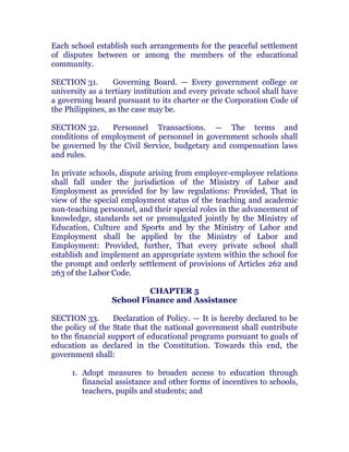 Each school establish such arrangements for the peaceful settlement
of disputes between or among the members of the educational
community. chanroblespublishingcompany
SECTION 31. Governing Board. — Every government college or
university as a tertiary institution and every private school shall have
a governing board pursuant to its charter or the Corporation Code of
the Philippines, as the case may be. chanroblespublishingcompany
SECTION 32. Personnel Transactions. — The terms and
conditions of employment of personnel in government schools shall
be governed by the Civil Service, budgetary and compensation laws
and rules. chanroblespublishingcompany
In private schools, dispute arising from employer-employee relations
shall fall under the jurisdiction of the Ministry of Labor and
Employment as provided for by law regulations: Provided, That in
view of the special employment status of the teaching and academic
non-teaching personnel, and their special roles in the advancement of
knowledge, standards set or promulgated jointly by the Ministry of
Education, Culture and Sports and by the Ministry of Labor and
Employment shall be applied by the Ministry of Labor and
Employment: Provided, further, That every private school shall
establish and implement an appropriate system within the school for
the prompt and orderly settlement of provisions of Articles 262 and
263 of the Labor Code. chanroblespublishingcompany
CHAPTER 5
School Finance and Assistance
SECTION 33. Declaration of Policy. — It is hereby declared to be
the policy of the State that the national government shall contribute
to the financial support of educational programs pursuant to goals of
education as declared in the Constitution. Towards this end, the
government shall: chanroblespublishingcompany
1. Adopt measures to broaden access to education through
financial assistance and other forms of incentives to schools,
teachers, pupils and students; and chanroblespublishingcompany
 