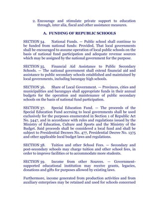 2. Encourage and stimulate private support to education
through, inter alia, fiscal and other assistance measures.
A. FUNDING OF REPUBLIC SCHOOLS
SECTION 34. National Funds. — Public school shall continue to
be funded from national funds: Provided, That local governments
shall be encouraged to assume operation of local public schools on the
basis of national fund participation and adequate revenue sources
which may be assigned by the national government for the purpose.
SECTION 35. Financial Aid Assistance to Public Secondary
Schools. — The national government shall extend financial aid and
assistance to public secondary schools established and maintained by
local governments, including barangay high schools. chanroblespublishingcompany
SECTION 36. Share of Local Government. — Provinces, cities and
municipalities and barangays shall appropriate funds in their annual
budgets for the operation and maintenance of public secondary
schools on the basis of national fund participation. chanroblespublishingcompany
SECTION 37. Special Education Fund. — The proceeds of the
Special Education Fund accruing to local governments shall be used
exclusively for the purposes enumerated in Section 1 of Republic Act
No. 5447, and in accordance with rules and regulations issued by the
Ministry of Education, Culture and Sports and the Ministry of the
Budget. Said proceeds shall be considered a local fund and shall be
subject to Presidential Decrees No. 477, Presidential Decree No. 1375
and other applicable local budget laws and regulations. chanroblespublishingcompany
SECTION 38. Tuition and other School Fees. — Secondary and
post-secondary schools may charge tuition and other school fees, in
order to improve facilities or to accommodate more students. chanroblespublishingcompany
SECTION 39. Income from other Sources. — Government-
supported educational institution may receive grants, legacies,
donations and gifts for purposes allowed by existing laws. chanroblespublishingcompany
Furthermore, income generated from production activities and from
auxiliary enterprises may be retained and used for schools concerned
 