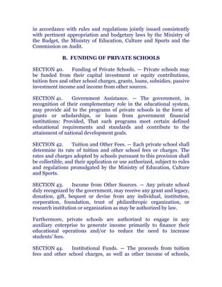 in accordance with rules and regulations jointly issued consistently
with pertinent appropriation and budgetary laws by the Ministry of
the Budget, the Ministry of Education, Culture and Sports and the
Commission on Audit. chanroblespublishingcompany
B. FUNDING OF PRIVATE SCHOOLS
SECTION 40. Funding of Private Schools. — Private schools may
be funded from their capital investment or equity contributions,
tuition fees and other school charges, grants, loans, subsidies, passive
investment income and income from other sources. chanroblespublishingcompany
SECTION 41. Government Assistance. — The government, in
recognition of their complementary role in the educational system,
may provide aid to the programs of private schools in the form of
grants or scholarships, or loans from government financial
institutions: Provided, That such programs meet certain defined
educational requirements and standards and contribute to the
attainment of national development goals. chanroblespublishingcompany
SECTION 42. Tuition and Other Fees. — Each private school shall
determine its rate of tuition and other school fees or charges. The
rates and charges adopted by schools pursuant to this provision shall
be collectible, and their application or use authorized, subject to rules
and regulations promulgated by the Ministry of Education, Culture
and Sports. chanroblespublishingcompany
SECTION 43. Income from Other Sources. — Any private school
duly recognized by the government, may receive any grant and legacy,
donation, gift, bequest or devise from any individual, institution,
corporation, foundation, trust of philanthropic organization, or
research institution or organization as may be authorized by law. chanroblespublishingcompany
Furthermore, private schools are authorized to engage in any
auxiliary enterprise to generate income primarily to finance their
educational operations and/or to reduce the need to increase
students’ fees. chanroblespublishingcompany
SECTION 44. Institutional Funds. — The proceeds from tuition
fees and other school charges, as well as other income of schools,
 