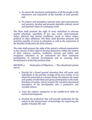 2. To ensure the maximum participation of all the people in the
attainment and enjoyment of the benefits of such growth;
and
3. To achieve and strengthen national unity and consciousness
and preserve, develop and promote desirable cultural, moral
and spiritual values in a changing world. chanroblespublishingcompany
The State shall promote the right of every individual to relevant
quality education, regardless of sex, age, creed, socio-economic
status, physical and mental conditions, racial or ethnic origin,
political or other affiliation. The State shall therefore promote and
maintain equality of access to education as well as the enjoyment of
the benefits of education by all its citizens.
The state shall promote the right of the nation’s cultural communities
in the exercise of their right to develop themselves within the context
of their cultures, customs, traditions, interest and belief, and
recognizes education as an instrument for their maximum
participation in national development and in ensuring their
involvement in achieving national unity. chanroblespublishingcompany
SECTION 4. Declaration of Objectives. — The educational system
aim to:
1. Provide for a broad general education that will assist each
individuals in the peculiar ecology of his own society, to (a)
attain his potentials as a human being; (b) enhance the range
and quality of individual and group participation in the basic
functions of society; and (c) acquire the essential educational
foundation of his development into a productive and
versatile citizen;
2. Train the nation’s manpower in the middle-level skills for
national development;
3. Develop the profession that will provide leadership for the
nation in the advancement of knowledge for improving the
quality of human life; and
 