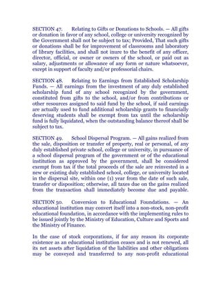 SECTION 47. Relating to Gifts or Donations to Schools. — All gifts
or donation in favor of any school, college or university recognized by
the Government shall not be subject to tax; Provided, That such gifts
or donations shall be for improvement of classrooms and laboratory
of library facilities, and shall not inure to the benefit of any officer,
director, official, or owner or owners of the school, or paid out as
salary, adjustments or allowance of any form or nature whatsoever,
except in support of faculty and/or professorial chairs. chanroblespublishingcompany
SECTION 48. Relating to Earnings from Established Scholarship
Funds. — All earnings from the investment of any duly established
scholarship fund of any school recognized by the government,
constituted from gifts to the school, and/or from contributions or
other resources assigned to said fund by the school, if said earnings
are actually used to fund additional scholarship grants to financially
deserving students shall be exempt from tax until the scholarship
fund is fully liquidated, when the outstanding balance thereof shall be
subject to tax. chanroblespublishingcompany
SECTION 49. School Dispersal Program. — All gains realized from
the sale, disposition or transfer of property, real or personal, of any
duly established private school, college or university, in pursuance of
a school dispersal program of the government or of the educational
institution as approved by the government, shall be considered
exempt from tax if the total proceeds of the sale are reinvested in a
new or existing duly established school, college, or university located
in the dispersal site, within one (1) year from the date of such sale,
transfer or disposition; otherwise, all taxes due on the gains realized
from the transaction shall immediately become due and payable.chanroblespublishingcompany
SECTION 50. Conversion to Educational Foundations. — An
educational institution may convert itself into a non-stock, non-profit
educational foundation, in accordance with the implementing rules to
be issued jointly by the Ministry of Education, Culture and Sports and
the Ministry of Finance. chanroblespublishingcompany
In the case of stock corporations, if for any reason its corporate
existence as an educational institution ceases and is not renewed, all
its net assets after liquidation of the liabilities and other obligations
may be conveyed and transferred to any non-profit educational
 