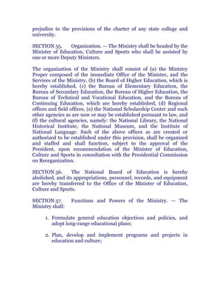 prejudice to the provisions of the charter of any state college and
university. chanroblespublishingcompany
SECTION 55. Organization. — The Ministry shall be headed by the
Minister of Education, Culture and Sports who shall be assisted by
one or more Deputy Ministers. chanroblespublishingcompany
The organization of the Ministry shall consist of (a) the Ministry
Proper composed of the immediate Office of the Minister, and the
Services of the Ministry, (b) the Board of Higher Education, which is
hereby established, (c) the Bureau of Elementary Education, the
Bureau of Secondary Education, the Bureau of Higher Education, the
Bureau of Technical and Vocational Education, and the Bureau of
Continuing Education, which are hereby established, (d) Regional
offices and field offices, (e) the National Scholarship Center and such
other agencies as are now or may be established pursuant to law, and
(f) the cultural agencies, namely: the National Library, the National
Historical Institute, the National Museum, and the Institute of
National Language. Such of the above offices as are created or
authorized to be established under this provision, shall be organized
and staffed and shall function, subject to the approval of the
President, upon recommendation of the Minister of Education,
Culture and Sports in consultation with the Presidential Commission
on Reorganization. chanroblespublishingcompany
SECTION 56. The National Board of Education is hereby
abolished, and its appropriations, personnel, records, and equipment
are hereby transferred to the Office of the Minister of Education,
Culture and Sports. chanroblespublishingcompany
SECTION 57. Functions and Powers of the Ministry. — The
Ministry shall: chanroblespublishingcompany
1. Formulate general education objectives and policies, and
adopt long-range educational plans;
2. Plan, develop and implement programs and projects in
education and culture;
 