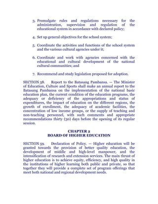 3. Promulgate rules and regulations necessary for the
administration, supervision and regulation of the
educational system in accordance with declared policy;
4. Set up general objectives for the school system;
5. Coordinate the activities and functions of the school system
and the various cultural agencies under it;
6. Coordinate and work with agencies concerned with the
educational and cultural development of the national
cultural communities; and chanroblespublishingcompany
7. Recommend and study legislation proposed for adoption.
SECTION 58. Report to the Batasang Pambansa. — The Minister
of Education, Culture and Sports shall make an annual report to the
Batasang Pambansa on the implementation of the national basic
education plan, the current condition of the education programs, the
adequacy or deficiency of the appropriations and status of
expenditures, the impact of education on the different regions, the
growth of enrollment, the adequacy of academic facilities, the
concentration of low income groups, or the supply of teaching and
non-teaching personnel, with such comments and appropriate
recommendations thirty (30) days before the opening of its regular
session. chanroblespublishingcompany
CHAPTER 2
BOARD OF HIGHER EDUCATION
SECTION 59. Declaration of Policy. — Higher education will be
granted towards the provision of better quality education, the
development of middle and high-level manpower, and the
intensification of research and extension services. The main thrust of
higher education is to achieve equity, efficiency, and high quality in
the institutions of higher learning both public and private, so that
together they will provide a complete set of program offerings that
meet both national and regional development needs. chanroblespublishingcompany
 