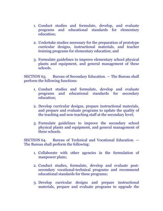 1. Conduct studies and formulate, develop, and evaluate
programs and educational standards for elementary
education;
2. Undertake studies necessary for the preparation of prototype
curricular designs, instructional materials, and teacher
training programs for elementary education; and chanroblespublishingcompany
3. Formulate guidelines to improve elementary school physical
plants and equipment, and general management of these
schools. chanroblespublishingcompany
SECTION 63. Bureau of Secondary Education. — The Bureau shall
perform the following functions:
1. Conduct studies and formulate, develop and evaluate
programs and educational standards for secondary
education; chanroblespublishingcompany
2. Develop curricular designs, prepare instructional materials,
and prepare and evaluate programs to update the quality of
the teaching and non-teaching staff at the secondary level;
3. Formulate guidelines to improve the secondary school
physical plants and equipment, and general management of
these schools. chanroblespublishingcompany
SECTION 64. Bureau of Technical and Vocational Education. —
The Bureau shall perform the following:
1. Collaborate with other agencies in the formulation of
manpower plans;
2. Conduct studies, formulate, develop and evaluate post-
secondary vocational-technical programs and recommend
educational standards for these programs; chanroblespublishingcompany
3. Develop curricular designs and prepare instructional
materials, prepare and evaluate programs to upgrade the
 