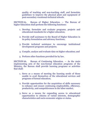 quality of teaching and non-teaching staff, and formulate
guidelines to improve the physical plant and equipment of
post-secondary vocational-technical schools. chanroblespublishingcompany
SECTION 65. Bureau of Higher Education. — The Bureau of
higher Education shall perform the following functions:
1. Develop, formulate and evaluate programs, projects and
educational standards for a higher education;
2. Provide staff assistance to the Board of Higher Education in
its policy formulation and advisory functions;
3. Provide technical assistance to encourage institutional
development programs and projects; chanroblespublishingcompany
4. Compile, analyze and evaluate data on higher education; and
5. Perform other functions provided for by law.
SECTION 66. Bureau of Continuing Education. — As the main
implementing arm of the non-formal education programs of the
Ministry, the Bureau shall provide learning programs or activities
that shall:
1. Serve as a means of meeting the learning needs of those
unable to avail themselves of the educational services and
programs of formal education;
2. Provide opportunities for the acquisition of skills necessary
to enhance and ensure continuing employability, efficiency,
productivity, and competitiveness in the labor market;
3. Serve as a means for expanding access to educational
opportunities to citizens of varied interests, demographic
characteristics and socio-economic origins or status. chanroblespublishingcompany
 