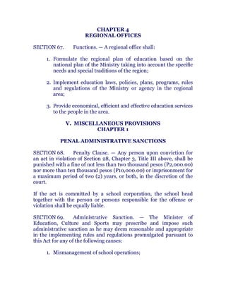 CHAPTER 4
REGIONAL OFFICES
SECTION 67. Functions. — A regional office shall:
1. Formulate the regional plan of education based on the
national plan of the Ministry taking into account the specific
needs and special traditions of the region;
2. Implement education laws, policies, plans, programs, rules
and regulations of the Ministry or agency in the regional
area;
3. Provide economical, efficient and effective education services
to the people in the area. chanroblespublishingcompany
V. MISCELLANEOUS PROVISIONS
CHAPTER 1
PENAL ADMINISTRATIVE SANCTIONS
SECTION 68. Penalty Clause. — Any person upon conviction for
an act in violation of Section 28, Chapter 3, Title III above, shall be
punished with a fine of not less than two thousand pesos (P2,000.00)
nor more than ten thousand pesos (P10,000.00) or imprisonment for
a maximum period of two (2) years, or both, in the discretion of the
court. chanroblespublishingcompany
If the act is committed by a school corporation, the school head
together with the person or persons responsible for the offense or
violation shall be equally liable. chanroblespublishingcompany
SECTION 69. Administrative Sanction. — The Minister of
Education, Culture and Sports may prescribe and impose such
administrative sanction as he may deem reasonable and appropriate
in the implementing rules and regulations promulgated pursuant to
this Act for any of the following causes: chanroblespublishingcompany
1. Mismanagement of school operations;
 