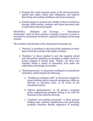 3. Promote the social economic status of all school personnel,
uphold their rights, define their obligations, and improve
their living and working conditions and career prospects.
4. Extend support to promote the viability of those institutions
through which parents, students and school personnel seek
to attain their educational goals. chanroblespublishingcompany
SECTION 6. Definition and Coverage. — “Educational
community” refers to those persons or groups of persons as such or
associated in institutions involved in organized teaching and learning
systems.
The members and elements of the educational community are:
1. “Parents” or guardians or the head of the institution or foster
home which has custody of the pupil or student.
2. “Students,” or those enrolled in and who regularly attend
and educational institution of secondary or higher level of a
person engaged in formal study. “Pupils,” are those who
regularly attend a school of elementary level under the
supervision and tutelage of a teacher. chanroblespublishingcompany
3 “School personnel,” or all persons working for an educational
institution, which includes the following:
a. “Teaching or academic staff,” or all persons engaged in
actual teaching and/or research assignments, either on
full-time or part-time basis, in all levels of the
educational system.
b. “School administrators,” or all persons occupying
policy implementing positions having to do with the
functions of the school in all levels.
c. “Academic non-teaching personnel,” or those persons
holding some academic qualifications and performing
academic functions directly supportive of teaching,
 