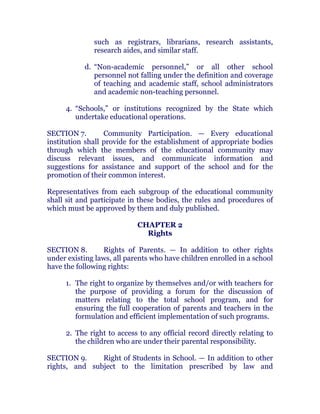 such as registrars, librarians, research assistants,
research aides, and similar staff.
d. “Non-academic personnel,” or all other school
personnel not falling under the definition and coverage
of teaching and academic staff, school administrators
and academic non-teaching personnel. chanroblespublishingcompany
4. “Schools,” or institutions recognized by the State which
undertake educational operations.
SECTION 7. Community Participation. — Every educational
institution shall provide for the establishment of appropriate bodies
through which the members of the educational community may
discuss relevant issues, and communicate information and
suggestions for assistance and support of the school and for the
promotion of their common interest. chanroblespublishingcompany
Representatives from each subgroup of the educational community
shall sit and participate in these bodies, the rules and procedures of
which must be approved by them and duly published. chanroblespublishingcompany
CHAPTER 2
Rights
SECTION 8. Rights of Parents. — In addition to other rights
under existing laws, all parents who have children enrolled in a school
have the following rights:
1. The right to organize by themselves and/or with teachers for
the purpose of providing a forum for the discussion of
matters relating to the total school program, and for
ensuring the full cooperation of parents and teachers in the
formulation and efficient implementation of such programs.
2. The right to access to any official record directly relating to
the children who are under their parental responsibility. chanroblespublishingcompany
SECTION 9. Right of Students in School. — In addition to other
rights, and subject to the limitation prescribed by law and
 