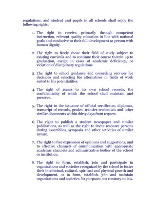 regulations, and student and pupils in all schools shall enjoy the
following rights: chanroblespublishingcompany
1. The right to receive, primarily through competent
instruction, relevant quality education in line with national
goals and conducive to their full development as person with
human dignity.
2. The right to freely chose their field of study subject to
existing curricula and to continue their course therein up to
graduation, except in cases of academic deficiency, or
violation of disciplinary regulations.
3. The right to school guidance and counseling services for
decisions and selecting the alternatives in fields of work
suited to his potentialities.
4. The right of access to his own school records, the
confidentiality of which the school shall maintain and
preserve.
5. The right to the issuance of official certificates, diplomas,
transcript of records, grades, transfer credentials and other
similar documents within thirty days from request. chanroblespublishingcompany
6. The right to publish a student newspaper and similar
publications, as well as the right to invite resource persons
during assemblies, symposia and other activities of similar
nature.
7. The right to free expression of opinions and suggestions, and
to effective channels of communication with appropriate
academic channels and administrative bodies of the school
or institution. chanroblespublishingcompany
8. The right to form, establish, join and participate in
organizations and societies recognized by the school to foster
their intellectual, cultural, spiritual and physical growth and
development, or to form, establish, join and maintain
organizations and societies for purposes not contrary to law.chanroblespublishingcompany
 