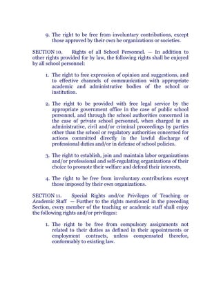 9. The right to be free from involuntary contributions, except
those approved by their own he organizations or societies.
SECTION 10. Rights of all School Personnel. — In addition to
other rights provided for by law, the following rights shall be enjoyed
by all school personnel: chanroblespublishingcompany
1. The right to free expression of opinion and suggestions, and
to effective channels of communication with appropriate
academic and administrative bodies of the school or
institution.
2. The right to be provided with free legal service by the
appropriate government office in the case of public school
personnel, and through the school authorities concerned in
the case of private school personnel, when charged in an
administrative, civil and/or criminal proceedings by parties
other than the school or regulatory authorities concerned for
actions committed directly in the lawful discharge of
professional duties and/or in defense of school policies.
3. The right to establish, join and maintain labor organizations
and/or professional and self-regulating organizations of their
choice to promote their welfare and defend their interests.
4. The right to be free from involuntary contributions except
those imposed by their own organizations. chanroblespublishingcompany
SECTION 11. Special Rights and/or Privileges of Teaching or
Academic Staff — Further to the rights mentioned in the preceding
Section, every member of the teaching or academic staff shall enjoy
the following rights and/or privileges:
1. The right to be free from compulsory assignments not
related to their duties as defined in their appointments or
employment contracts, unless compensated therefor,
conformably to existing law.
 