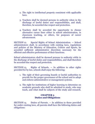 2. The right to intellectual property consistent with applicable
laws. chanroblespublishingcompany
3. Teachers shall be deemed persons in authority when in the
discharge of lawful duties and responsibilities, and shall,
therefore, be accorded due respect and protection. chanroblespublishingcompany
4. Teachers shall be accorded the opportunity to choose
alternative career lines either in school administration, in
classroom teaching, or others, for purposes of career
advancement. chanroblespublishingcompany
SECTION 12. Special Rights of School Administration. — School
administrators shall, in accordance with existing laws, regulations
and policies of the Ministry of Education, Culture and Sports, be
accorded sufficient administrative discretion necessary for the
efficient and effective performance of their functions. chanroblespublishingcompany
School administrators shall be deemed persons in authority while in
the discharge of lawful duties and responsibilities, and shall therefore
be accorded due respect and protection.
SECTION 13. Rights of Schools. — In addition to other rights
provided for by law, schools shall enjoy the following: chanroblespublishingcompany
1. The right of their governing boards or lawful authorities to
provide for the proper governance of the school and to adopt
and enforce administrative or management systems.
2. The right for institutions of higher learning to determine on
academic grounds who shall be admitted to study, who may
teach, and what shall be subjects of the study and research.chanroblespublishingcompany
CHAPTER 3
Duties and Obligations
SECTION 14. Duties of Parents. — In addition to those provided
for under existing laws, all parents shall have the following duties and
obligations:
 