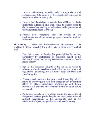 1. Parents, individually or collectively, through the school
systems, shall help carry out the educational objectives in
accordance with national goals. chanroblespublishingcompany
2. Parents shall be obliged to enable their children to obtain
elementary education and shall strive to enable them to
obtain secondary and higher education in the pursuance of
the right formation of the youth. chanroblespublishingcompany
3. Parents shall cooperate with the school in the
implementation of the school program curricular and co-
curricular. chanroblespublishingcompany
SECTION 15. Duties and Responsibilities of Students. — In
addition to those provided for under existing laws, every student
shall: chanroblespublishingcompany
1. Exert his utmost to develop his potentialities for service,
particularly by undergoing an education suited to his
abilities, in order that he may become an asset to his family
and to society.
2. Uphold the academic integrity of the school, endeavor to
achieve academic excellence and abide by the rules and
regulations governing his academic responsibilities and
moral integrity.
3. Promote and maintain the peace and tranquility of the
school by observing the rules and discipline, and by exerting
efforts to attain harmonious relationships with fellow
students, the teaching and academic staff and other school
personnel.
4. Participate actively in civic affairs and in the promotion of
the general welfare, particularly in the social, economic and
cultural development of his community and in the
attainment of a just, compassionate and orderly society. chanroblespublishingcompany
 