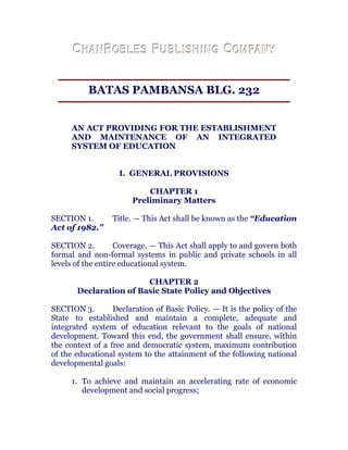 BATAS PAMBANSA BLG. 232
AN ACT PROVIDING FOR THE ESTABLISHMENT
AND MAINTENANCE OF AN INTEGRATED
SYSTEM OF EDUCATION
I. GENERAL PROVISIONS
CHAPTER 1
Preliminary Matters
SECTION 1. Title. — This Act shall be known as the “Education
Act of 1982.”
SECTION 2. Coverage. — This Act shall apply to and govern both
formal and non-formal systems in public and private schools in all
levels of the entire educational system.
CHAPTER 2
Declaration of Basic State Policy and Objectives
SECTION 3. Declaration of Basic Policy. — It is the policy of the
State to established and maintain a complete, adequate and
integrated system of education relevant to the goals of national
development. Toward this end, the government shall ensure, within
the context of a free and democratic system, maximum contribution
of the educational system to the attainment of the following national
developmental goals: chanroblespublishingcompany
1. To achieve and maintain an accelerating rate of economic
development and social progress;
 