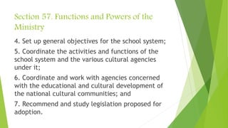 Section 57. Functions and Powers of the
Ministry
4. Set up general objectives for the school system;
5. Coordinate the activities and functions of the
school system and the various cultural agencies
under it;
6. Coordinate and work with agencies concerned
with the educational and cultural development of
the national cultural communities; and
7. Recommend and study legislation proposed for
adoption.
 