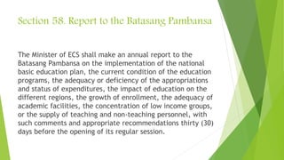 Section 58. Report to the Batasang Pambansa
The Minister of ECS shall make an annual report to the
Batasang Pambansa on the implementation of the national
basic education plan, the current condition of the education
programs, the adequacy or deficiency of the appropriations
and status of expenditures, the impact of education on the
different regions, the growth of enrollment, the adequacy of
academic facilities, the concentration of low income groups,
or the supply of teaching and non-teaching personnel, with
such comments and appropriate recommendations thirty (30)
days before the opening of its regular session.
 