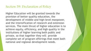 Section 59. Declaration of Policy
Higher Education will be granted towards the
provision of better quality education, the
development of middle and high-level manpower,
and the intensification of research and extension
services. The main thrust of higher education is to
achieve equity, efficiency, and high quality in the
institutions of higher learning both public and
private, so that together they will provide
complete set of program offerings that meet both
national and regional development needs.
 