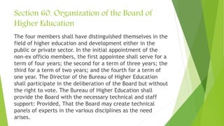 Section 60. Organization of the Board of
Higher Education
The four members shall have distinguished themselves in the
field of higher education and development either in the
public or private sector. In the initial appointment of the
non-ex officio members, the first appointee shall serve for a
term of four years; the second for a term of three years; the
third for a term of two years; and the fourth for a term of
one year. The Director of the Bureau of Higher Education
shall participate in the deliberation of the Board but without
the right to vote. The Bureau of Higher Education shall
provide the Board with the necessary technical and staff
support: Provided, That the Board may create technical
panels of experts in the various disciplines as the need
arises.
 