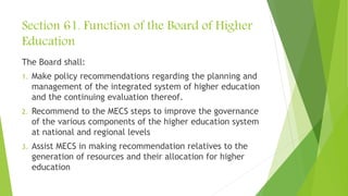 Section 61. Function of the Board of Higher
Education
The Board shall:
1. Make policy recommendations regarding the planning and
management of the integrated system of higher education
and the continuing evaluation thereof.
2. Recommend to the MECS steps to improve the governance
of the various components of the higher education system
at national and regional levels
3. Assist MECS in making recommendation relatives to the
generation of resources and their allocation for higher
education
 