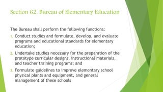 Section 62. Bureau of Elementary Education
The Bureau shall perform the following functions:
1. Conduct studies and formulate, develop, and evaluate
programs and educational standards for elementary
education;
2. Undertake studies necessary for the preparation of the
prototype curricular designs, instructional materials,
and teacher training programs; and
3. Formulate guidelines to improve elementary school
physical plants and equipment, and general
management of these schools
 