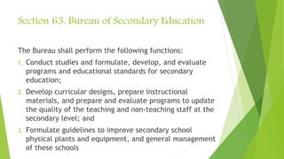 Section 63. Bureau of Secondary Education
The Bureau shall perform the following functions:
1. Conduct studies and formulate, develop, and evaluate
programs and educational standards for secondary
education;
2. Develop curricular designs, prepare instructional
materials, and prepare and evaluate programs to update
the quality of the teaching and non-teaching staff at the
secondary level; and
3. Formulate guidelines to improve secondary school
physical plants and equipment, and general management
of these schools
 
